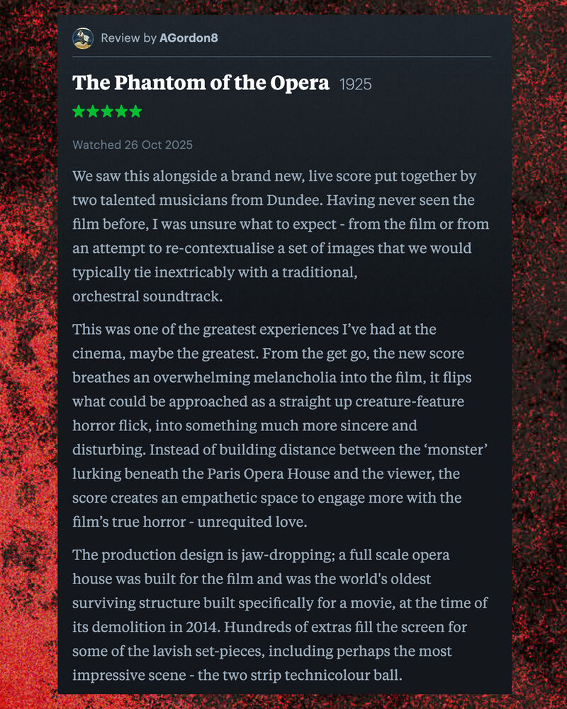 Letterboxd review of The Phantom of the Opera by AGordon8:  We saw this alongside a brand new, live score put together by two talented musicians from Dundee. Having never seen the film before, I was unsure what to expect - from the film or from an attempt to re-contextualise a set of images that we would typically tie inextricably with a traditional, orchestral soundtrack.  This was one of the greatest experiences I’ve had at the cinema, maybe the greatest. From the get go, the new score breathes an overwhelming melancholia into the film, it flips what could be approached as a straight up creature-feature horror flick, into something much more sincere and disturbing. Instead of building distance between the ‘monster’ lurking beneath the Paris Opera House and the viewer, the score creates an empathetic space to engage more with the film’s true horror - unrequited love.  The production design is jaw-dropping; a full scale opera house was built for the film and was the world's oldest surviving structure built specifically for a movie, at the time of its demolition in 2014. Hundreds of extras fill the screen for some of the lavish set-pieces, including perhaps the most impressive scene - the two strip technicolour ball. 