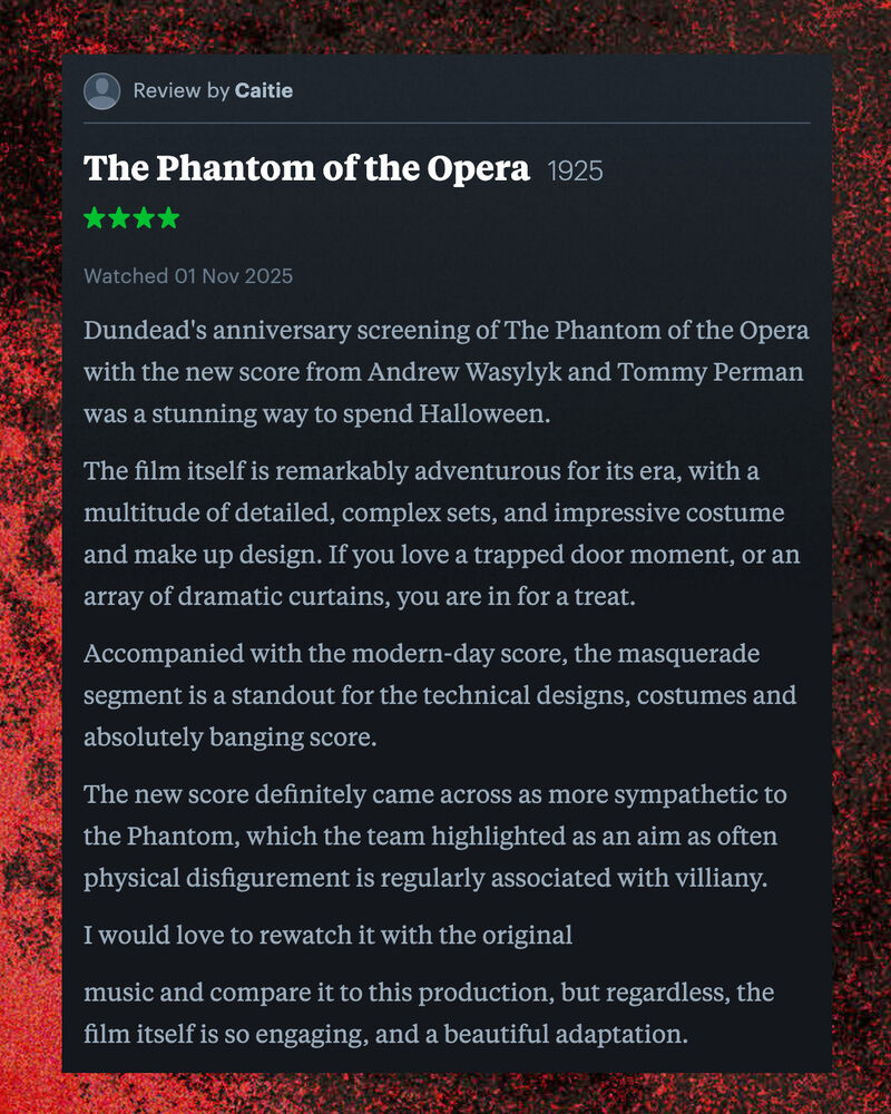 Letterboxd review of The Phantom of the Opera by Caitie: Dundead's anniversary screening of The Phantom of the Opera with the new score from Andrew Wasylyk and Tommy Perman was a stunning way to spend Halloween.   The film itself is remarkably adventurous for its era, with a multitude of detailed, complex sets, and impressive costume and make up design. If you love a trapped door moment, or an array of dramatic curtains, you are in for a treat.   Accompanied with the modern-day score, the masquerade segment is a standout for the technical designs, costumes and absolutely banging score.   The new score definitely came across as more sympathetic to the Phantom, which the team highlighted as an aim as often physical disfigurement is regularly associated with villiany.   I would love to rewatch it with the original   music and compare it to this production, but regardless, the film itself is so engaging, and a beautiful adaptation.