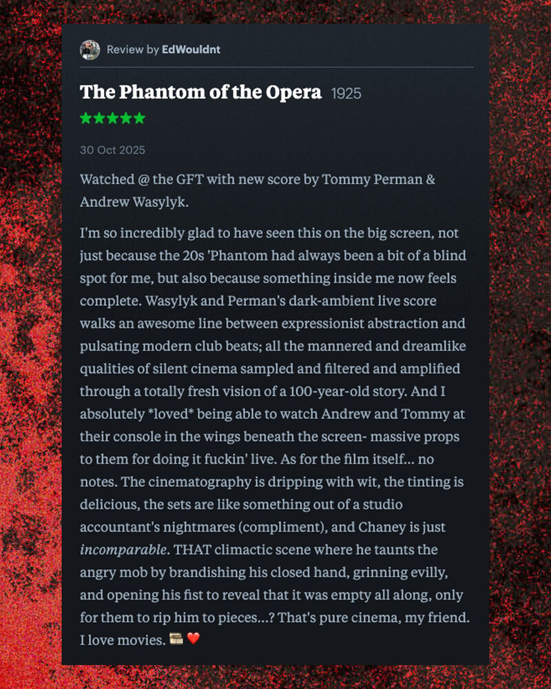 Letterboxd review of The Phantom of the opera b EdWouldnt: Watched @ the GFT with new score by Tommy Perman & Andrew Wasylyk.  I'm so incredibly glad to have seen this on the big screen, not just because the 20s 'Phantom had always been a bit of a blind spot for me, but also because something inside me now feels complete. Wasylyk and Perman's dark-ambient live score walks an awesome line between expressionist abstraction and pulsating modern club beats; all the mannered and dreamlike qualities of silent cinema sampled and filtered and amplified through a totally fresh vision of a 100-year-old story. And I absolutely *loved* being able to watch Andrew and Tommy at their console in the wings beneath the screen- massive props to them for doing it fuckin' live. As for the film itself... no notes. The cinematography is dripping with wit, the tinting is delicious, the sets are like something out of a studio accountant's nightmares (compliment), and Chaney is just incomparable. THAT climactic scene where he taunts the angry mob by brandishing his closed hand, grinning evilly, and opening his fist to reveal that it was empty all along, only for them to rip him to pieces...? That's pure cinema, my friend. I love movies.