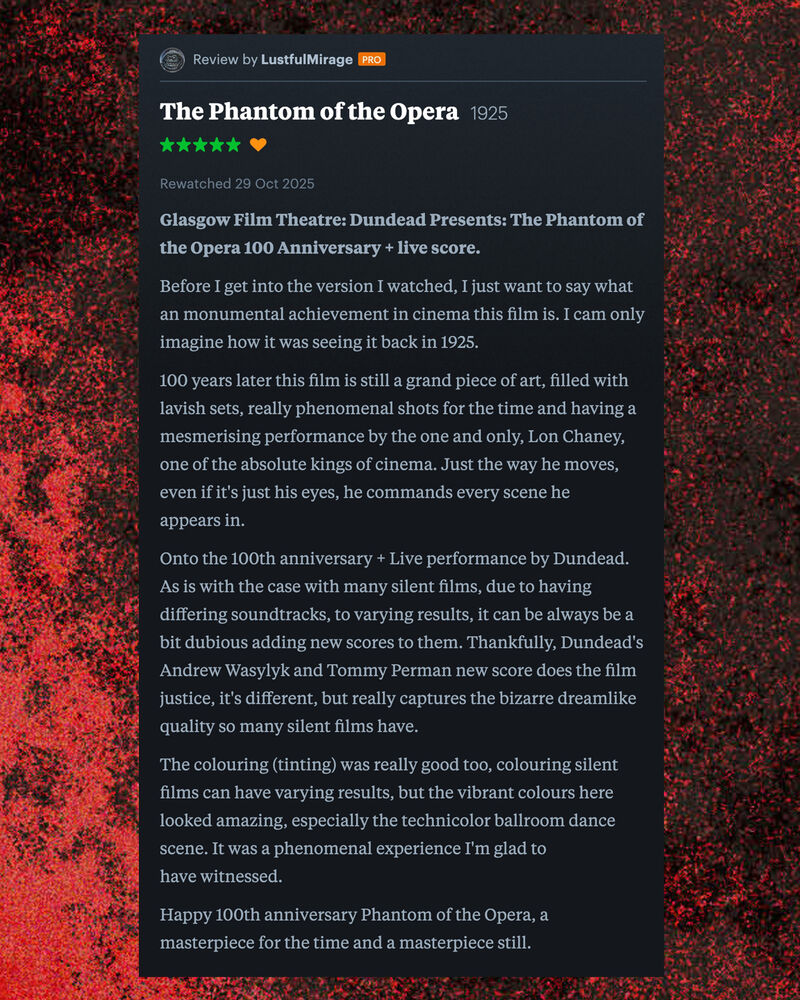 Letterboxd review of The Phantom of the Opera by Lustful Mirage: Glasgow Film Theatre: Dundead Presents: The Phantom of the Opera 100 Anniversary + live score.  Before I get into the version I watched, I just want to say what an monumental achievement in cinema this film is. I cam only imagine how it was seeing it back in 1925.  100 years later this film is still a grand piece of art, filled with lavish sets, really phenomenal shots for the time and having a mesmerising performance by the one and only, Lon Chaney, one of the absolute kings of cinema. Just the way he moves, even if it's just his eyes, he commands every scene he appears in.  Onto the 100th anniversary + Live performance by Dundead. As is with the case with many silent films, due to having differing soundtracks, to varying results, it can be always be a bit dubious adding new scores to them. Thankfully, Dundead's Andrew Wasylyk and Tommy Perman new score does the film justice, it's different, but really captures the bizarre dreamlike quality so many silent films have.  The colouring (tinting) was really good too, colouring silent films can have varying results, but the vibrant colours here looked amazing, especially the technicolor ballroom dance scene. It was a phenomenal experience I'm glad to have witnessed.  Happy 100th anniversary Phantom of the Opera, a masterpiece for the time and a masterpiece still.