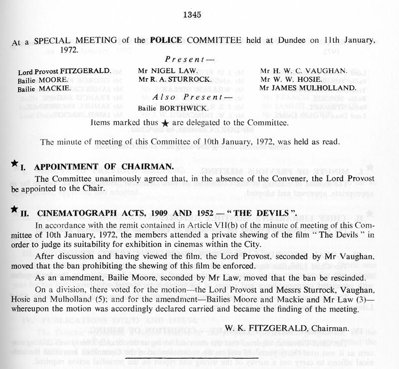 Minutes from special meeting of the Police Committee meeting: At a SPECIAL MEETING of the POLICE COMMITTEE held at Dundee on 11th January, 1972. Lord Provost FITZGERALD. Bailie MOORE. Bailie MACKIE. PresentMr NIGEL LAW. Mr R. A. STURROCK. Also PresentBailie BORTHWICK. Mr H. W. C. VAUGHAN. Mr W.W. HOSIE. Mr JAMES MULHOLLAND. Items marked thus * are delegated to the Committee. The minute of meeting of this Committee of 10th January, 1972, was held as read. * I. APPOINTMENT OF CHAffiMAN. The Committee unanimously agreed that, in the absence of the Convener, the Lord Provost be appointed to the Chair. * D. CINEMATOGRAPH ACTS, 1909 AND 1952 - 