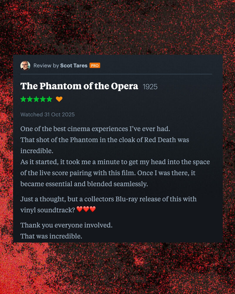 Letterboxd review of The Phantom of the Opera by Scot Tares: One of the best cinema experiences I’ve ever had.  That shot of the Phantom in the cloak of Red Death was incredible.  As it started, it took me a minute to get my head into the space of the live score pairing with this film. Once I was there, it became essential and blended seamlessly.  Just a thought, but a collectors Blu-ray release of this with vinyl soundtrack? ❤️❤️❤️  Thank you everyone involved. That was incredible. 