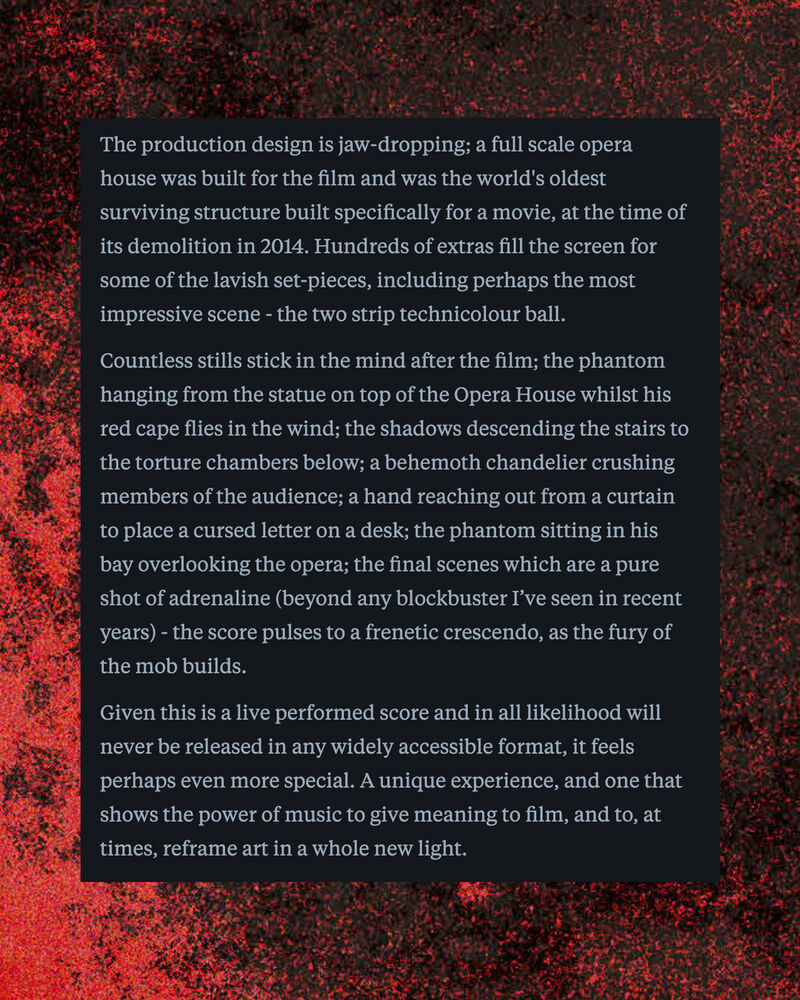 Letterboxd review of The Phantom of the Opera by A Gordon 8 continued: Countless stills stick in the mind after the film; the phantom hanging from the statue on top of the Opera House whilst his red cape flies in the wind; the shadows descending the stairs to the torture chambers below; a behemoth chandelier crushing members of the audience; a hand reaching out from a curtain to place a cursed letter on a desk; the phantom sitting in his bay overlooking the opera; the final scenes which are a pure shot of adrenaline (beyond any blockbuster I’ve seen in recent years) - the score pulses to a frenetic crescendo, as the fury of the mob builds.   Given this is a live performed score and in all likelihood will never be released in any widely accessible format, it feels perhaps even more special. A unique experience, and one that shows the power of music to give meaning to film, and to, at times, reframe art in a whole new light.