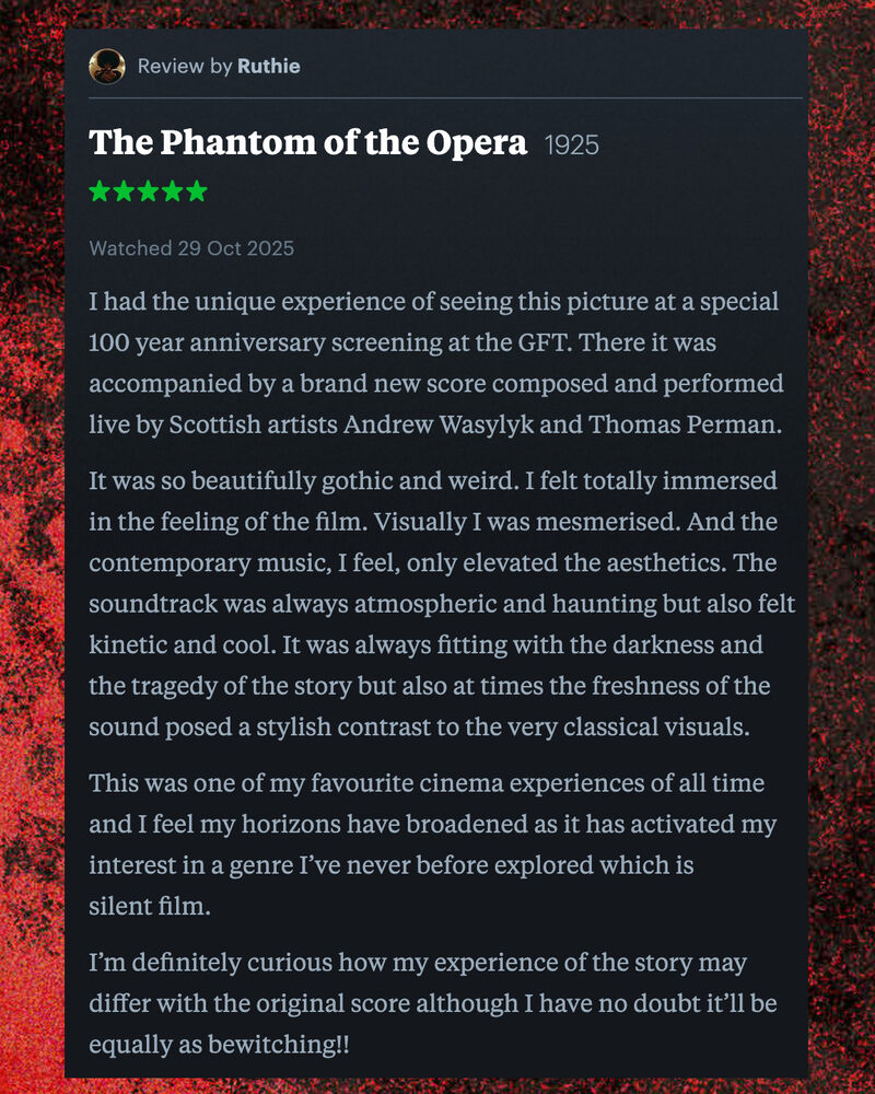 Letterboxd review of The Phantom of the Opera by Ruthie: I had the unique experience of seeing this picture at a special 100 year anniversary screening at the GFT. There it was accompanied by a brand new score composed and performed live by Scottish artists Andrew Wasylyk and Thomas Perman.   It was so beautifully gothic and weird. I felt totally immersed in the feeling of the film. Visually I was mesmerised. And the contemporary music, I feel, only elevated the aesthetics. The soundtrack was always atmospheric and haunting but also felt kinetic and cool. It was always fitting with the darkness and the tragedy of the story but also at times the freshness of the sound posed a stylish contrast to the very classical visuals.  This was one of my favourite cinema experiences of all time and I feel my horizons have broadened as it has activated my interest in a genre I’ve never before explored which is silent film.  I’m definitely curious how my experience of the story may differ with the original score although I have no doubt it’ll be equally as bewitching!!